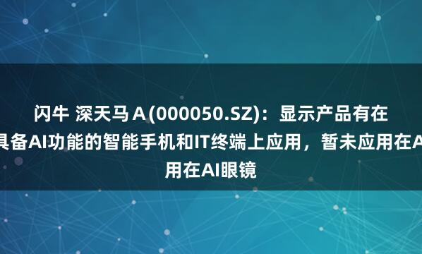闪牛 深天马Ａ(000050.SZ)：显示产品有在客户具备AI功能的智能手机和IT终端上应用，暂未应用在AI眼镜