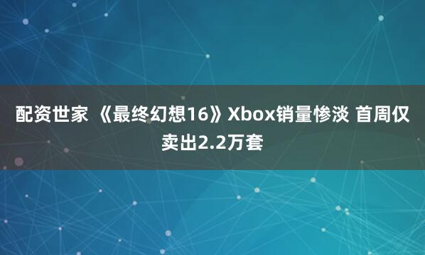配资世家 《最终幻想16》Xbox销量惨淡 首周仅卖出2.2万套