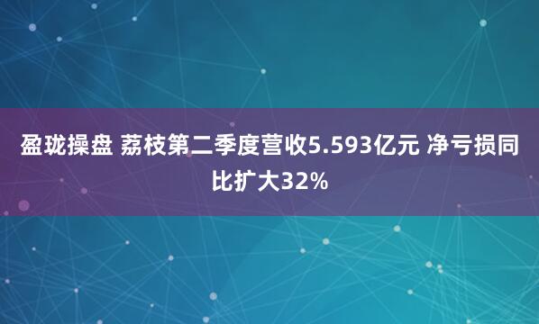 盈珑操盘 荔枝第二季度营收5.593亿元 净亏损同比扩大32%