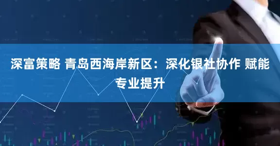 深富策略 青岛西海岸新区：深化银社协作 赋能专业提升