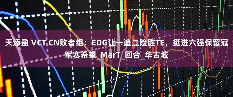 天添盈 VCT CN败者组：EDG让一追二险胜TE，挺进六强保留冠军赛希望_MarT_回合_华古城