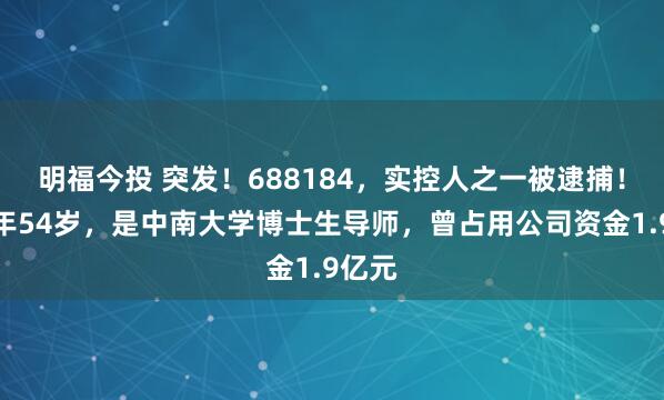 明福今投 突发！688184，实控人之一被逮捕！他现年54岁，是中南大学博士生导师，曾占用公司资金1.9亿元