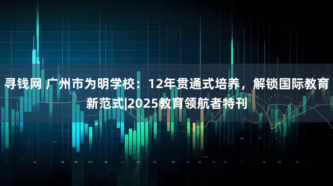 寻钱网 广州市为明学校：12年贯通式培养，解锁国际教育新范式|2025教育领航者特刊